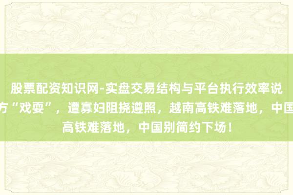 股票配资知识网-实盘交易结构与平台执行效率说明 被好意思方“戏耍”，遭寡妇阻挠遵照，越南高铁难落地，中国别简约下场！
