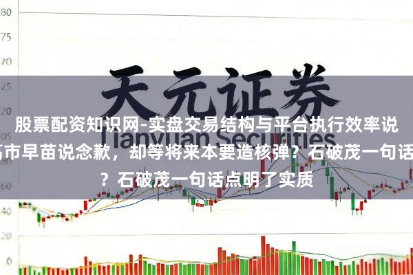 股票配资知识网-实盘交易结构与平台执行效率说明 没等来高市早苗说念歉，却等将来本要造核弹？石破茂一句话点明了实质