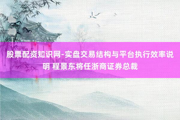 股票配资知识网-实盘交易结构与平台执行效率说明 程景东将任浙商证券总裁
