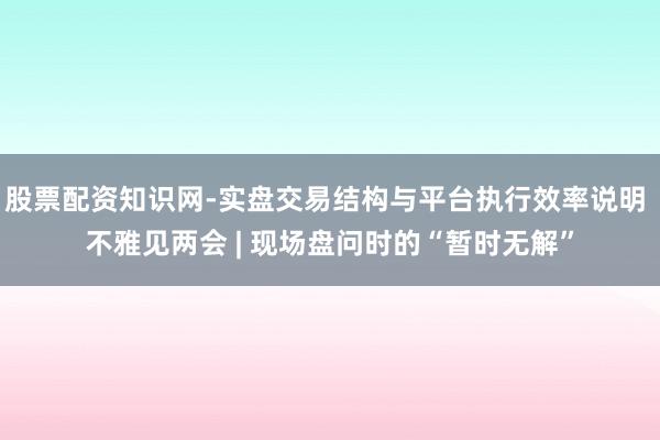 股票配资知识网-实盘交易结构与平台执行效率说明 不雅见两会 | 现场盘问时的“暂时无解”