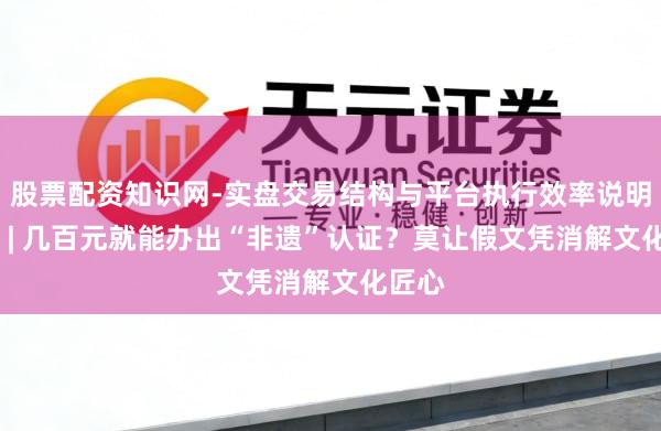 股票配资知识网-实盘交易结构与平台执行效率说明 微言 | 几百元就能办出“非遗”认证？莫让假文凭消解文化匠心