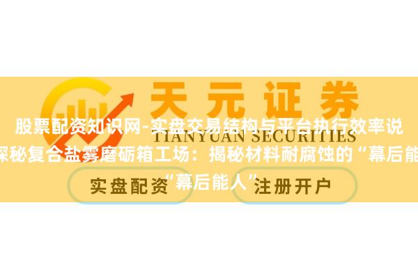 股票配资知识网-实盘交易结构与平台执行效率说明 探秘复合盐雾磨砺箱工场：揭秘材料耐腐蚀的“幕后能人”