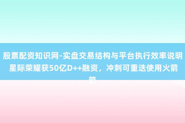 股票配资知识网-实盘交易结构与平台执行效率说明 星际荣耀获50亿D++融资，冲刺可重迭使用火箭