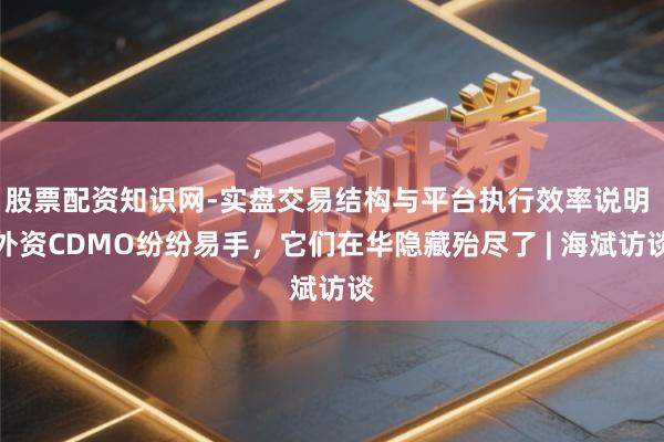 股票配资知识网-实盘交易结构与平台执行效率说明 外资CDMO纷纷易手，它们在华隐藏殆尽了 | 海斌访谈