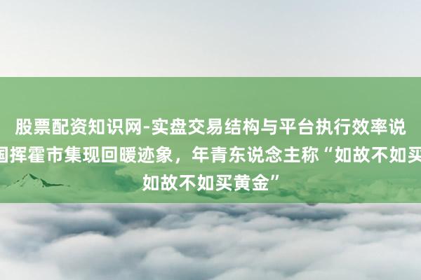 股票配资知识网-实盘交易结构与平台执行效率说明 中国挥霍市集现回暖迹象，年青东说念主称“如故不如买黄金”