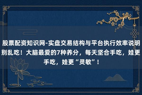 股票配资知识网-实盘交易结构与平台执行效率说明 “补脑”别乱吃！大脑最爱的7种养分，每天坚合手吃，娃更“灵敏”！