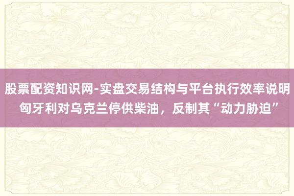 股票配资知识网-实盘交易结构与平台执行效率说明 匈牙利对乌克兰停供柴油，反制其“动力胁迫”