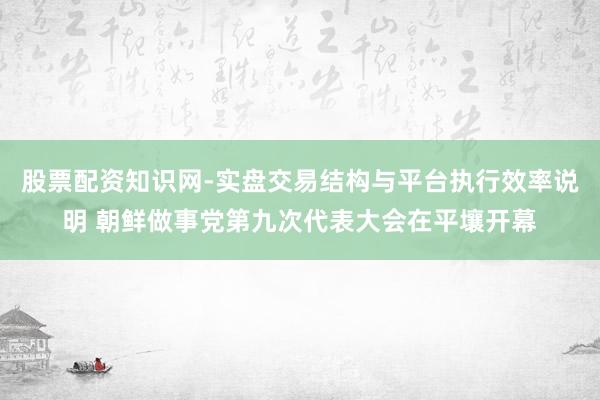股票配资知识网-实盘交易结构与平台执行效率说明 朝鲜做事党第九次代表大会在平壤开幕