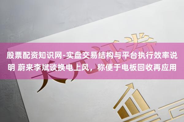 股票配资知识网-实盘交易结构与平台执行效率说明 蔚来李斌谈换电上风，称便于电板回收再应用