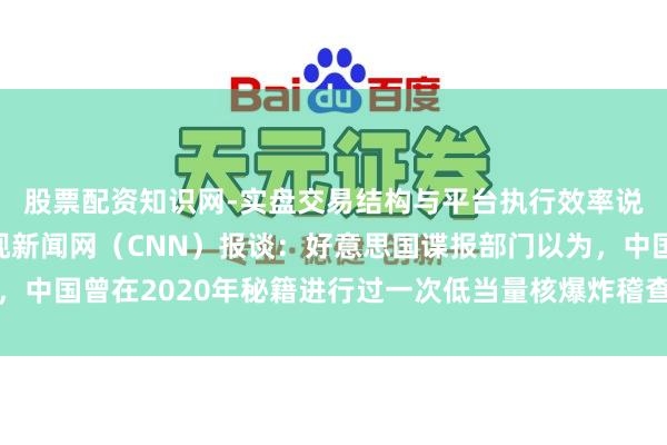股票配资知识网-实盘交易结构与平台执行效率说明 好意思国有线电视新闻网（CNN）报谈：好意思国谍报部门以为，中国曾在2020年秘籍进行过一次低当量核爆炸稽查，以此激动其核武库