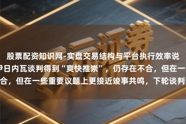股票配资知识网-实盘交易结构与平台执行效率说明 伊朗外长称好意思伊日内瓦谈判得到“爽快推崇”，仍存在不合，但在一些重要议题上更接近竣事共鸣，下轮谈判预测于下周举行