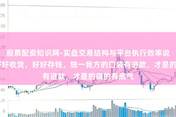 股票配资知识网-实盘交易结构与平台执行效率说明 一定要好好收货，好好存钱，独一我方的口袋有进款，才是的确的有底气