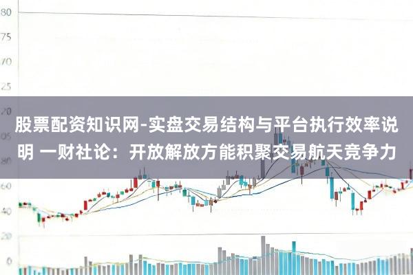 股票配资知识网-实盘交易结构与平台执行效率说明 一财社论：开放解放方能积聚交易航天竞争力
