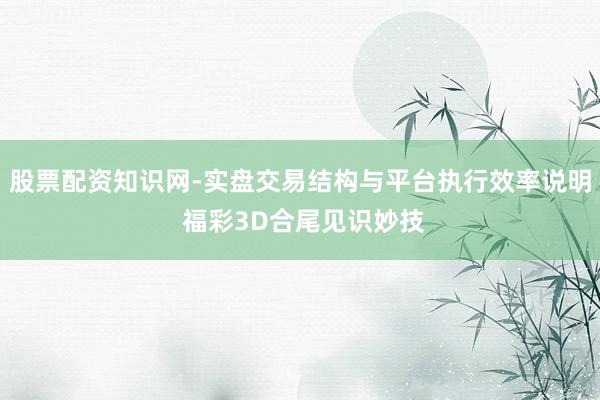 股票配资知识网-实盘交易结构与平台执行效率说明 福彩3D合尾见识妙技