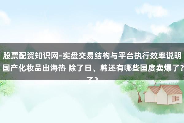 股票配资知识网-实盘交易结构与平台执行效率说明 国产化妆品出海热 除了日、韩还有哪些国度卖爆了？
