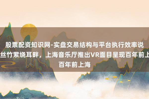股票配资知识网-实盘交易结构与平台执行效率说明 丝竹萦绕耳畔，上海音乐厅推出VR面目呈现百年前上海