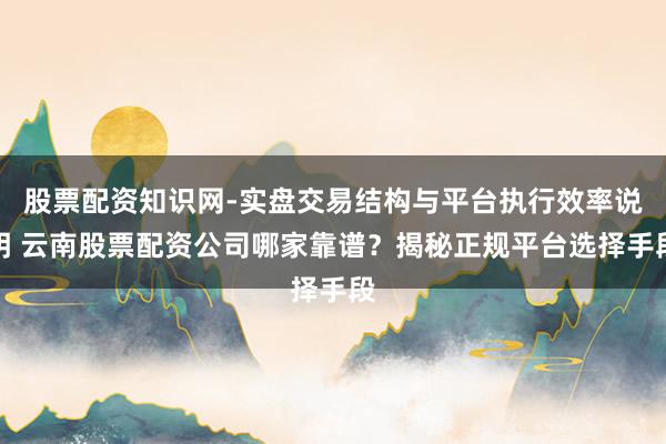 股票配资知识网-实盘交易结构与平台执行效率说明 云南股票配资公司哪家靠谱？揭秘正规平台选择手段