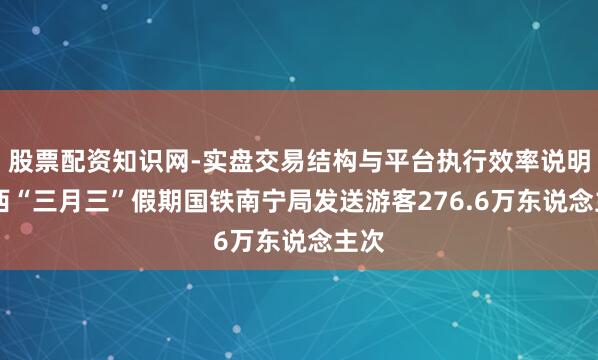 股票配资知识网-实盘交易结构与平台执行效率说明 广西“三月三”假期国铁南宁局发送游客276.6万东说念主次