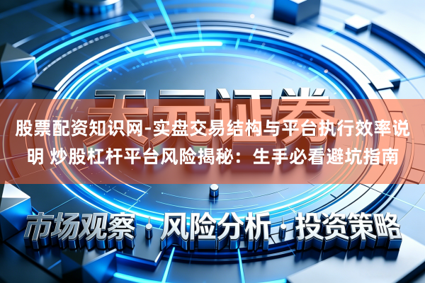 股票配资知识网-实盘交易结构与平台执行效率说明 炒股杠杆平台风险揭秘：生手必看避坑指南