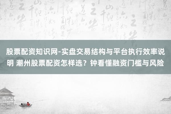 股票配资知识网-实盘交易结构与平台执行效率说明 潮州股票配资怎样选？钟看懂融资门槛与风险