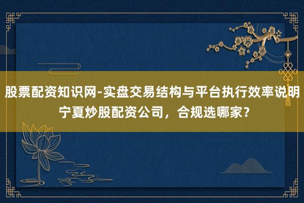 股票配资知识网-实盘交易结构与平台执行效率说明 宁夏炒股配资公司，合规选哪家？