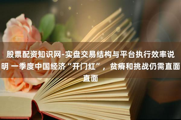 股票配资知识网-实盘交易结构与平台执行效率说明 一季度中国经济“开门红”，贫瘠和挑战仍需直面