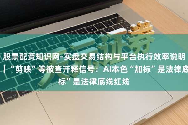 股票配资知识网-实盘交易结构与平台执行效率说明 壹快评｜“剪映”等被查开释信号：AI本色“加标”是法律底线红线