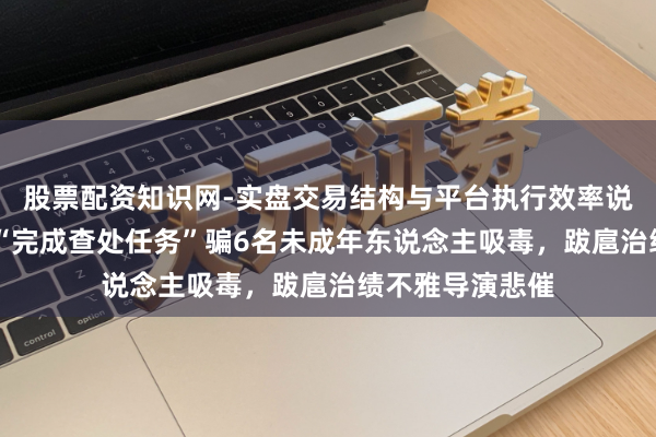 股票配资知识网-实盘交易结构与平台执行效率说明 壹快评｜为“完成查处任务”骗6名未成年东说念主吸毒，跋扈治绩不雅导演悲催