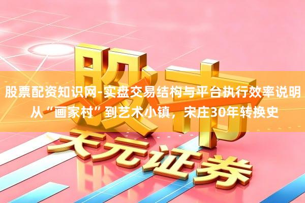 股票配资知识网-实盘交易结构与平台执行效率说明 从“画家村”到艺术小镇，宋庄30年转换史