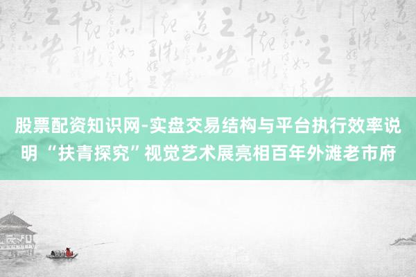 股票配资知识网-实盘交易结构与平台执行效率说明 “扶青探究”视觉艺术展亮相百年外滩老市府