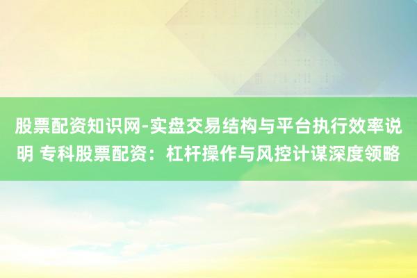 股票配资知识网-实盘交易结构与平台执行效率说明 专科股票配资：杠杆操作与风控计谋深度领略