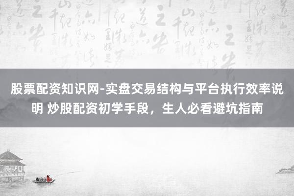 股票配资知识网-实盘交易结构与平台执行效率说明 炒股配资初学手段，生人必看避坑指南