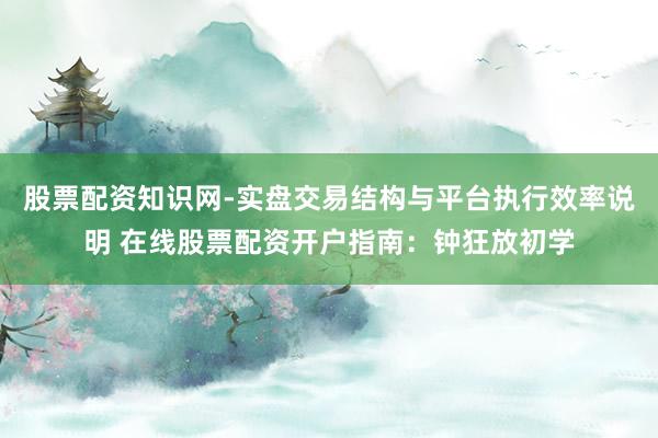 股票配资知识网-实盘交易结构与平台执行效率说明 在线股票配资开户指南：钟狂放初学