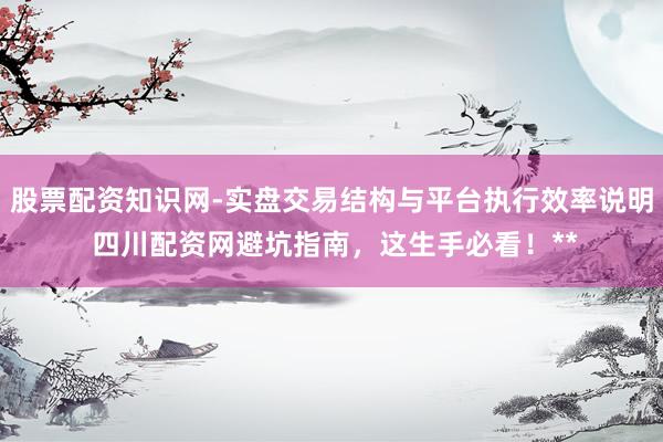股票配资知识网-实盘交易结构与平台执行效率说明 四川配资网避坑指南，这生手必看！**